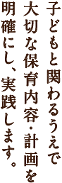 子どもと関わるうえで
大切な保育内容・計画を明確にし、実践します。