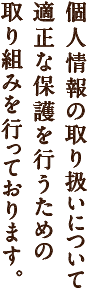 個人情報の取り扱いについて適正な保護を行うための取り組みを行っております。