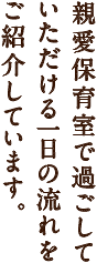 親愛保育室で過ごして
いただける一日の流れをご紹介しています。